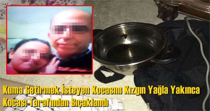 Kuma Getirmek İsteyen Kocasını Kızgın Yağla Yakınca Kocası Tarafından Bıçaklandı