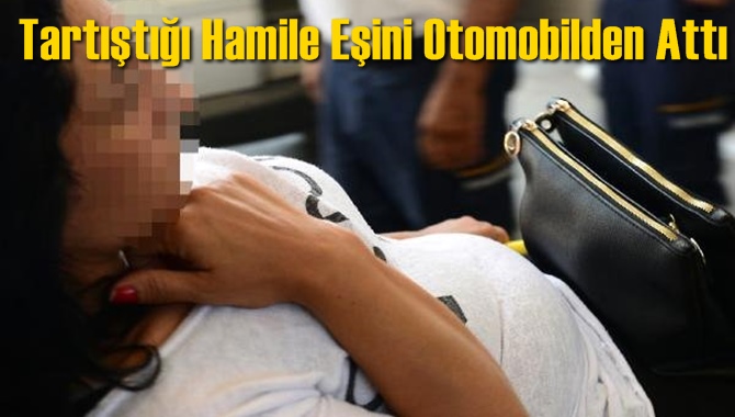 Tartıştığı Hamile Eşini Otomobilden Attı
